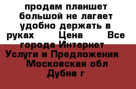 продам планшет большой не лагает удобно держать в руках!!!! › Цена ­ 2 - Все города Интернет » Услуги и Предложения   . Московская обл.,Дубна г.